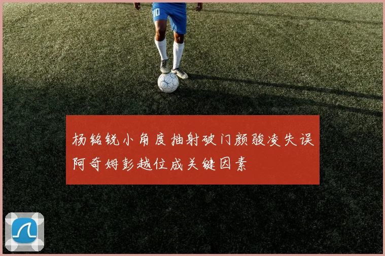 杨铭锐小角度抽射破门颜骏凌失误阿奇姆彭越位成关键因素