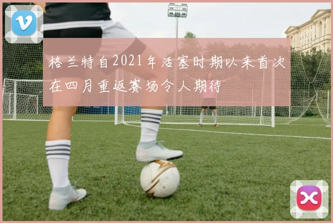 格兰特自2021年活塞时期以来首次在四月重返赛场令人期待