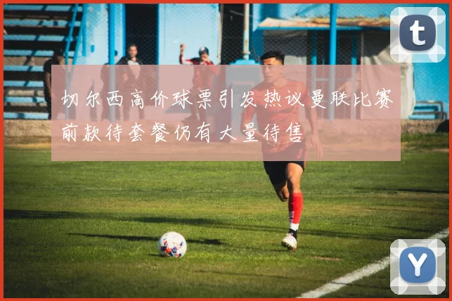 切尔西高价球票引发热议曼联比赛前款待套餐仍有大量待售