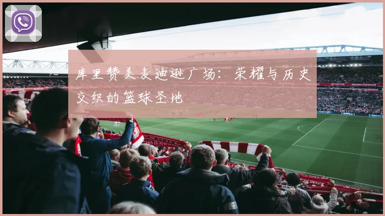 库里赞美麦迪逊广场：荣耀与历史交织的篮球圣地