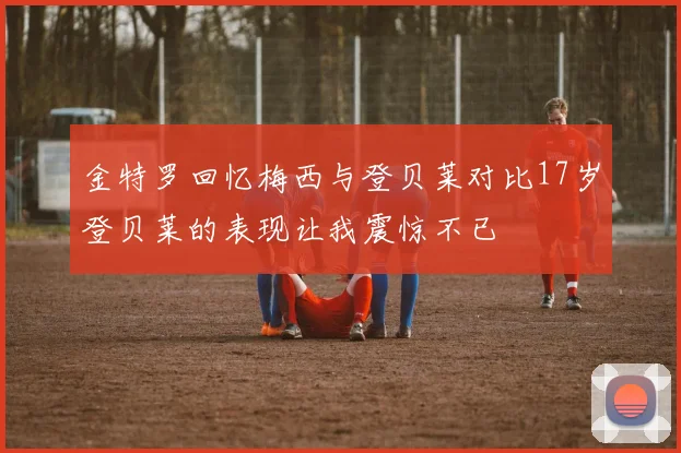 金特罗回忆梅西与登贝莱对比17岁登贝莱的表现让我震惊不已