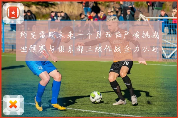 约克雷斯未来一个月面临严峻挑战世预赛与俱乐部三线作战全力以赴