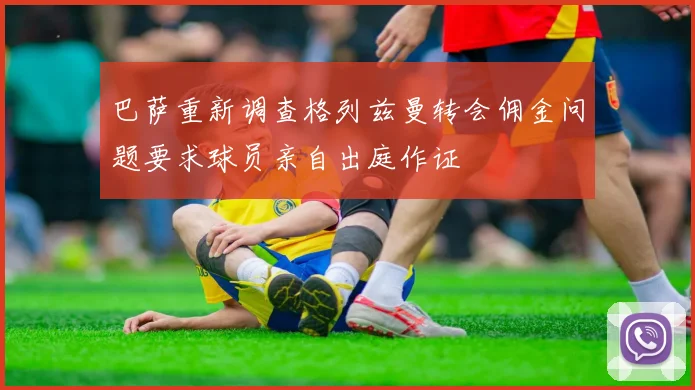 巴萨重新调查格列兹曼转会佣金问题要求球员亲自出庭作证