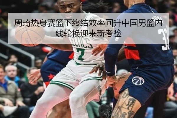 周琦热身赛篮下终结效率回升中国男篮内线轮换迎来新考验
